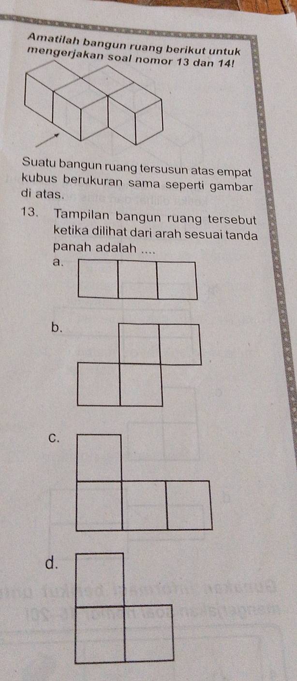 Amatilah bangun ruang berikut untuk 
mengerjakan s3 dan 14! 
Suatu bangun ruang tersusun atas empat 
kubus berukuran sama seperti gambar 
di atas. 
13. Tampilan bangun ruang tersebut 
ketika dilihat dari arah sesuai tanda 
panah adalah .... 
a. 
b. 
C. 
d.