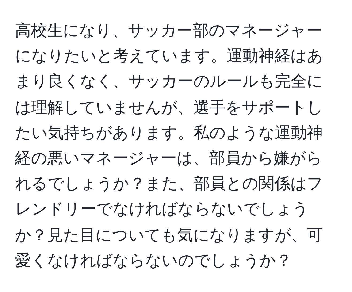 高校生になり、サッカー部のマネージャーになりたいと考えています。運動神経はあまり良くなく、サッカーのルールも完全には理解していませんが、選手をサポートしたい気持ちがあります。私のような運動神経の悪いマネージャーは、部員から嫌がられるでしょうか？また、部員との関係はフレンドリーでなければならないでしょうか？見た目についても気になりますが、可愛くなければならないのでしょうか？