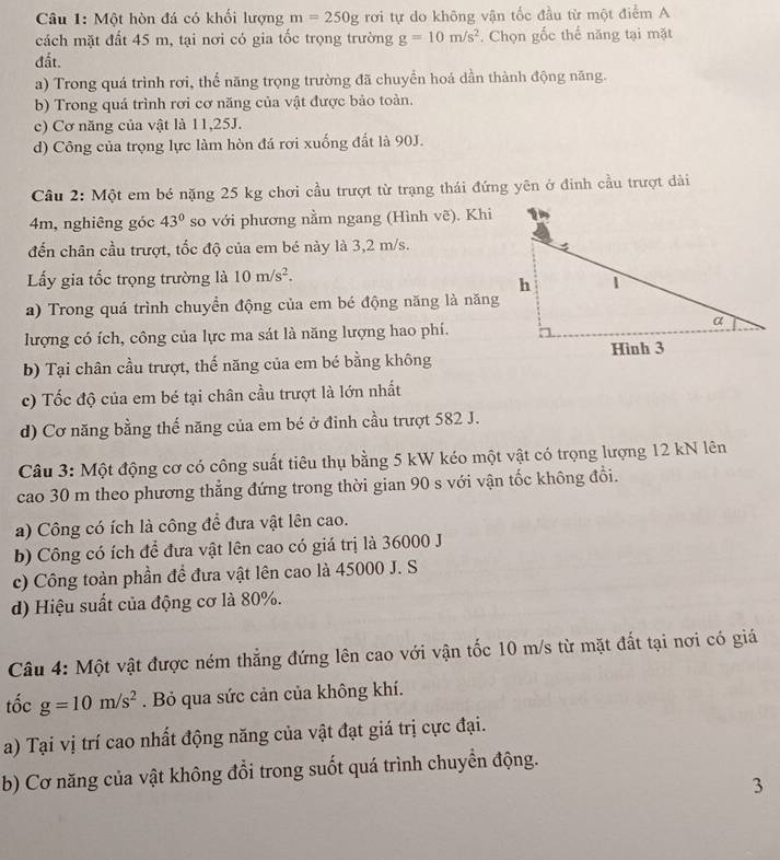 Một hòn đá có khối lượng m=250g rơi tự do không vận tốc đầu từ một điểm A
cách mặt đất 45 m, tại nơi có gia tốc trọng trường g=10m/s^2. Chọn gốc thế năng tại mặt
đất.
a) Trong quá trình rơi, thể năng trọng trường đã chuyền hoá dần thành động năng.
b) Trong quá trình rơi cơ năng của vật được bảo toàn.
c) Cơ năng của vật là 11,25J.
d) Công của trọng lực làm hòn đá rơi xuống đất là 90J.
Câu 2: Một em bé nặng 25 kg chơi cầu trượt từ trạng thái đứng yên ở đinh cầu trượt dài
4m, nghiêng góc 43° so với phương nằm ngang (Hình vẽ). Khi
đến chân cầu trượt, tốc độ của em bé này là 3,2 m/s.
Lấy gia tốc trọng trường là 10m/s^2.
a) Trong quá trình chuyển động của em bé động năng là năng
lượng có ích, công của lực ma sát là năng lượng hao phí.
b) Tại chân cầu trượt, thế năng của em bé bằng không
c) Tốc độ của em bé tại chân cầu trượt là lớn nhất
d) Cơ năng bằng thế năng của em bé ở đỉnh cầu trượt 582 J.
Câu 3: Một động cơ có công suất tiêu thụ bằng 5 kW kéo một vật có trọng lượng 12 kN lên
cao 30 m theo phương thẳng đứng trong thời gian 90 s với vận tốc không đổi.
a) Công có ích là công để đưa vật lên cao.
b) Công có ích để đưa vật lên cao có giá trị là 36000 J
c) Công toàn phần để đưa vật lên cao là 45000 J. S
d) Hiệu suất của động cơ là 80%.
Câu 4: Một vật được ném thắng đứng lên cao với vận tốc 10 m/s từ mặt đắt tại nơi có giá
tốc g=10m/s^2. Bỏ qua sức cản của không khí.
a) Tại vị trí cao nhất động năng của vật đạt giá trị cực đại.
b) Cơ năng của vật không đổi trong suốt quá trình chuyền động.
3