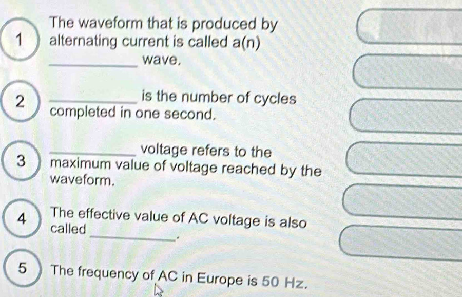 The waveform that is produced by 
1 alternating current is called a(n) 
_wave. 
is the number of cycles 
2 _completed in one second. 
_voltage refers to the 
3 maximum value of voltage reached by the 
waveform. 
_ 
4 The effective value of AC voltage is also 
called 
. 
5) The frequency of AC in Europe is 50 Hz.