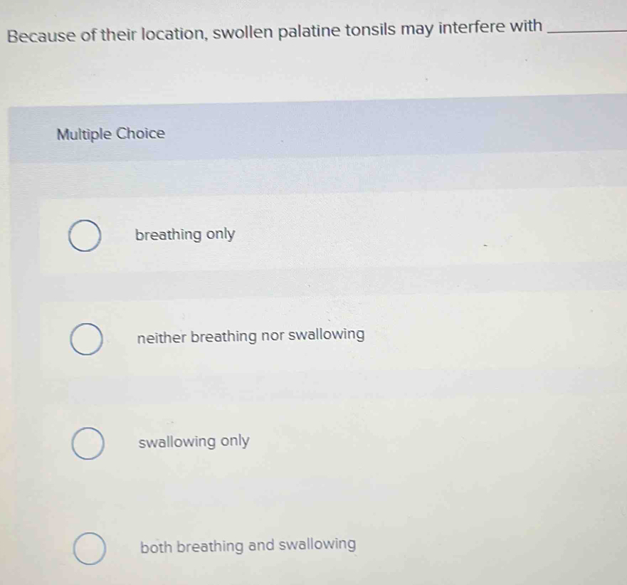 Because of their location, swollen palatine tonsils may interfere with_
Multiple Choice
breathing only
neither breathing nor swallowing
swallowing only
both breathing and swallowing