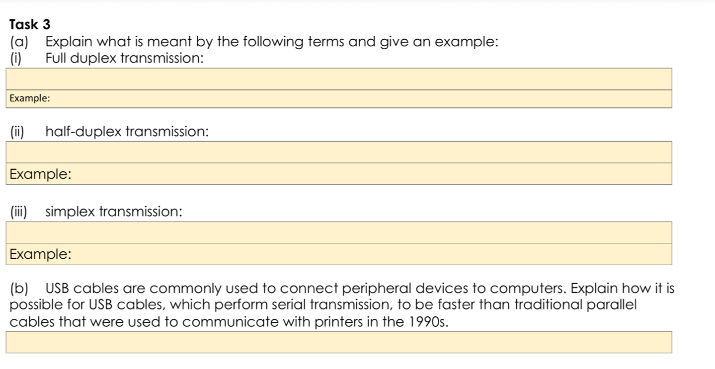 Task 3 
(a) Explain what is meant by the following terms and give an example: 
(i) Full duplex transmission: 
Example: 
(ii) half-duplex transmission: 
Example: 
(iii) simplex transmission: 
Example: 
(b) USB cables are commonly used to connect peripheral devices to computers. Explain how it is 
possible for USB cables, which perform serial transmission, to be faster than traditional parallel 
cables that were used to communicate with printers in the 1990s.