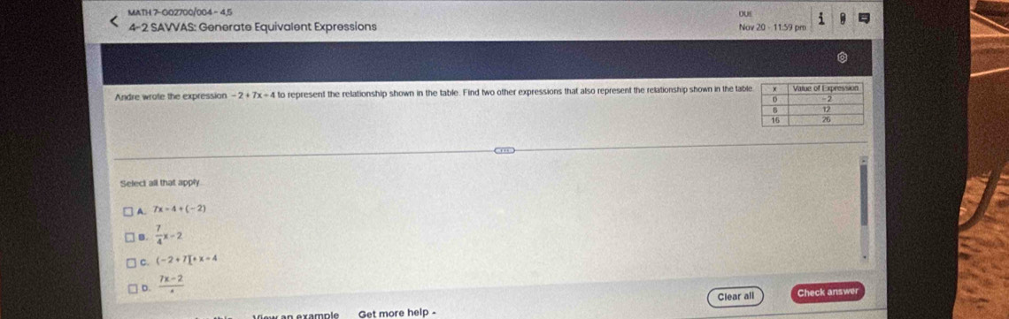 MATH 7-002700/004 - 4,5
o0 i
4-2 SAVVAS: Generate Equivalent Expressions Nav 20 - 11:59 pm
Andre wrote the expression -2+7x+4 to represent the relationship shown in the table. Find two other expressions that also represent the relationship shown in the tabl
Select all that apply
A 7x=4+(-2)
B.  7/4 x-2
c. (-2+7)+x=4
D. frac 7x-2
Clear all Check answe
Get more help -