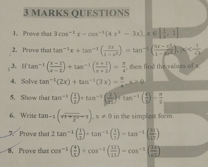 Prove that 3cos^(-1)x=cos^(-1)(4x^3-3x), x∈ [ 1/2 ,1]
2. Prove that tan^(-1)x+tan^(-1)( 2x/1-x^2 )=tan^(-1)( (3x-x^3)/1-3x^2 ), |x|
3. If tan^(-1)( (x-1)/x-2 )+tan^(-1)( (x+1)/x+2 )= π /4  , then find the values of x. 
4. Solve tan^(-1)(2x)+tan^(-1)(3x)= π /4 , x>0
5. Show that tan^(-1)( 1/2 )+tan^(-1)( 2/11 )+tan^(-1)( 4/3 )- π /2 
6. Write tan -1(sqrt(1+frac x)x^2-1), x!= 0 in the simplest form 
7. Prove that 2tan^(-1)( 1/2 )+tan^(-1)( 1/7 )=tan^(-1)( 31/17 )
8. Prove that cos^(-1)( 4/5 )+cos^(-1)( 12/13 )=cos^(-1)( 33/65 )