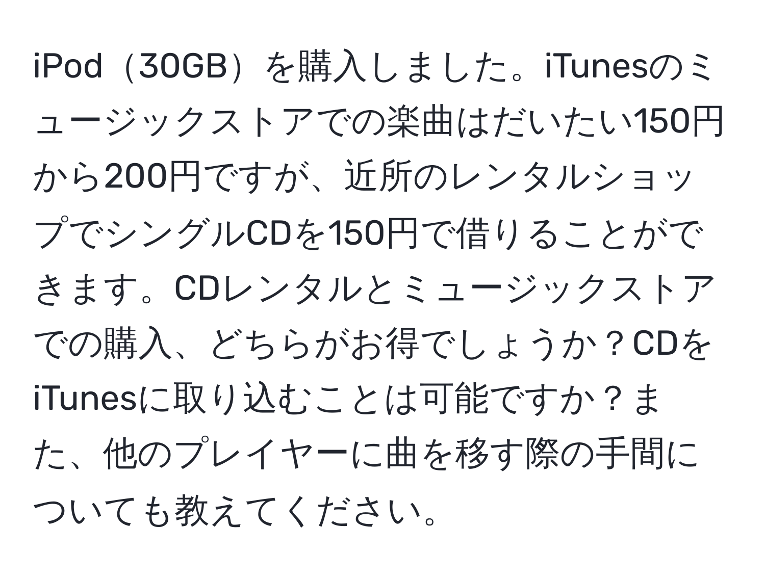 iPod30GBを購入しました。iTunesのミュージックストアでの楽曲はだいたい150円から200円ですが、近所のレンタルショップでシングルCDを150円で借りることができます。CDレンタルとミュージックストアでの購入、どちらがお得でしょうか？CDをiTunesに取り込むことは可能ですか？また、他のプレイヤーに曲を移す際の手間についても教えてください。