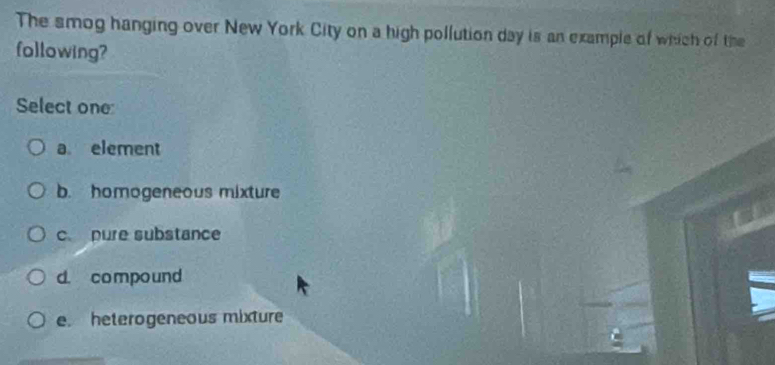 The smog hanging over New York City on a high pollution day is an example of which of the
following?
Select one
a element
b. homogeneous mixture
c pure substance
d. compound
e. heterogeneous mixture