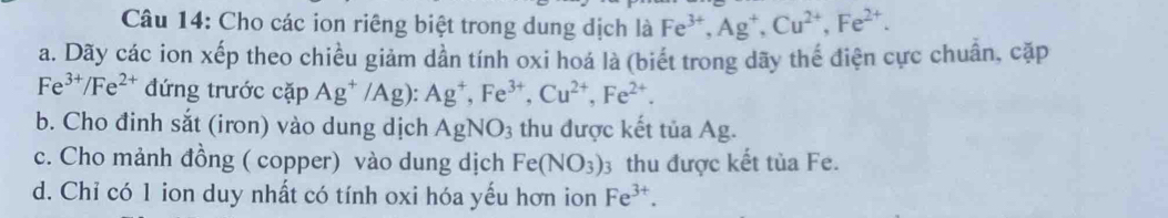 Cho các ion riêng biệt trong dung dịch là Fe^(3+), Ag^+, Cu^(2+), Fe^(2+). 
a. Dãy các ion xếp theo chiều giảm dần tính oxi hoá là (biết trong dãy thể điện cực chuân, cặp
Fe^(3+)/Fe^(2+) đứng trước cặp Ag^+/Ag) : Ag^+, Fe^(3+), Cu^(2+), Fe^(2+). 
b. Cho đinh sắt (iron) vào dung dịch AgNO_3 thu được kết tủa Ag. 
c. Cho mảnh đồng ( copper) vào dung dịch Fe(NO_3)_3 3 thu được kết tủa Fe. 
d. Chỉ có 1 ion duy nhất có tính oxi hóa yếu hơn ion Fe^(3+).