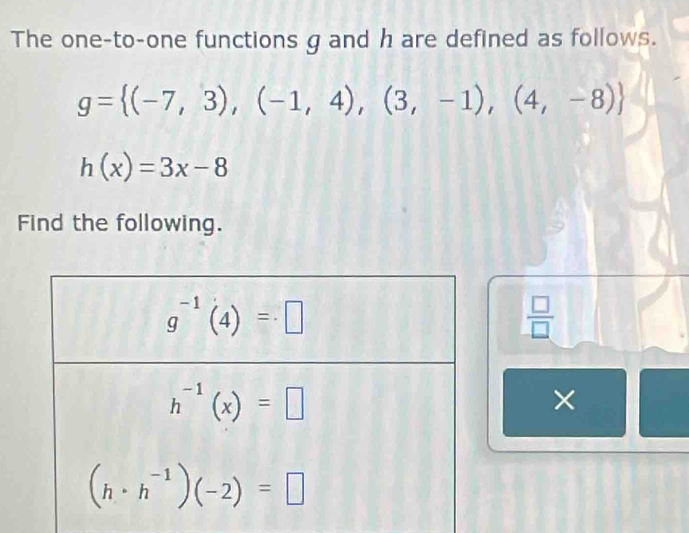 The one-to-one functions g and h are defined as follows.
g= (-7,3),(-1,4),(3,-1),(4,-8)
h(x)=3x-8
Find the following.
 □ /□  
×