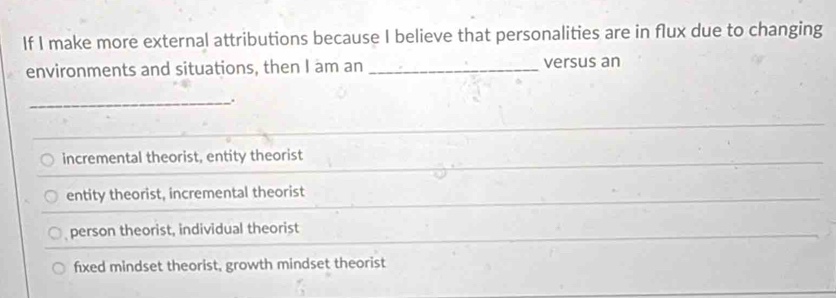 If I make more external attributions because I believe that personalities are in flux due to changing
environments and situations, then I am an _versus an
_.
incremental theorist, entity theorist
entity theorist, incremental theorist
person theorist, individual theorist
fixed mindset theorist, growth mindset theorist