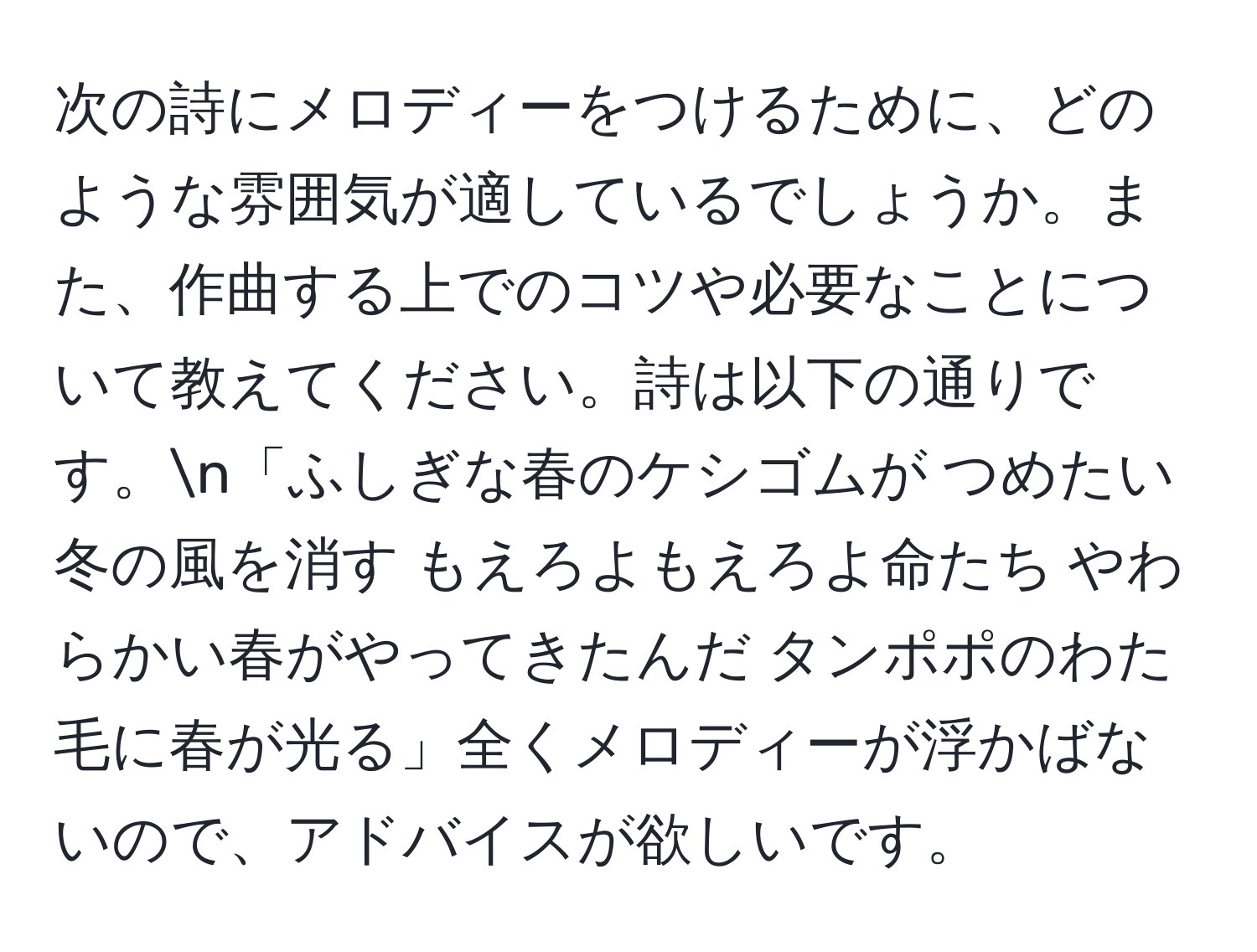 次の詩にメロディーをつけるために、どのような雰囲気が適しているでしょうか。また、作曲する上でのコツや必要なことについて教えてください。詩は以下の通りです。n「ふしぎな春のケシゴムが つめたい冬の風を消す もえろよもえろよ命たち やわらかい春がやってきたんだ タンポポのわた毛に春が光る」全くメロディーが浮かばないので、アドバイスが欲しいです。