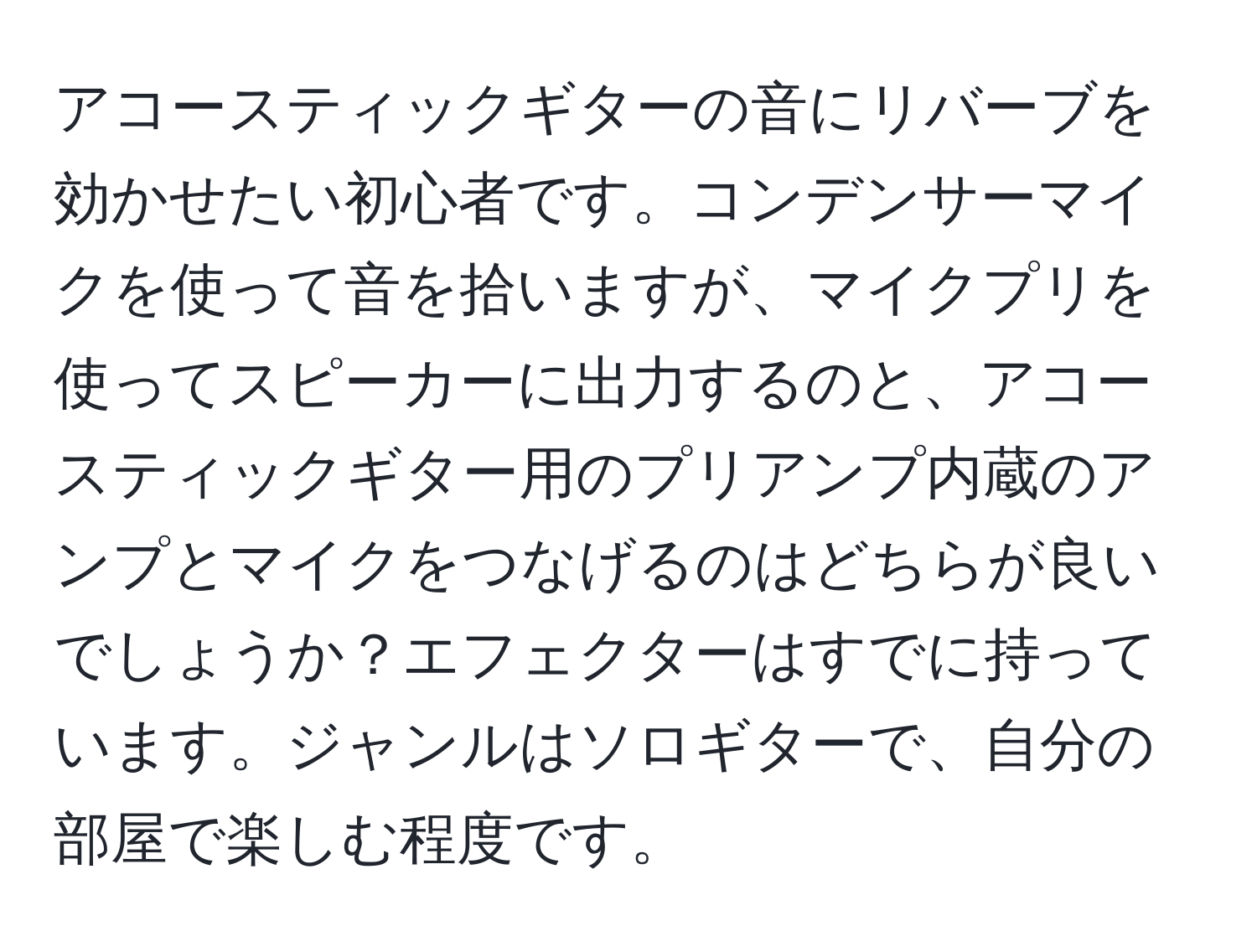 アコースティックギターの音にリバーブを効かせたい初心者です。コンデンサーマイクを使って音を拾いますが、マイクプリを使ってスピーカーに出力するのと、アコースティックギター用のプリアンプ内蔵のアンプとマイクをつなげるのはどちらが良いでしょうか？エフェクターはすでに持っています。ジャンルはソロギターで、自分の部屋で楽しむ程度です。