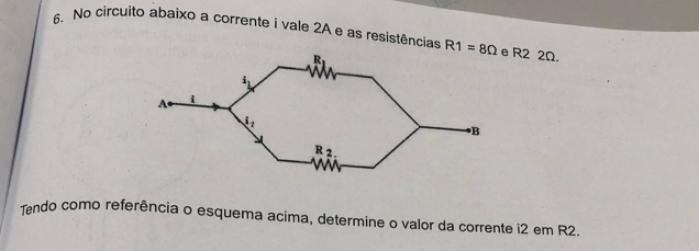 No circuito abaixo a corrente i vale 2A e as resistências R1=8Omega R2 2Ω.
Tendo como referência o esquema acima, determine o valor da corrente i2 em R2.