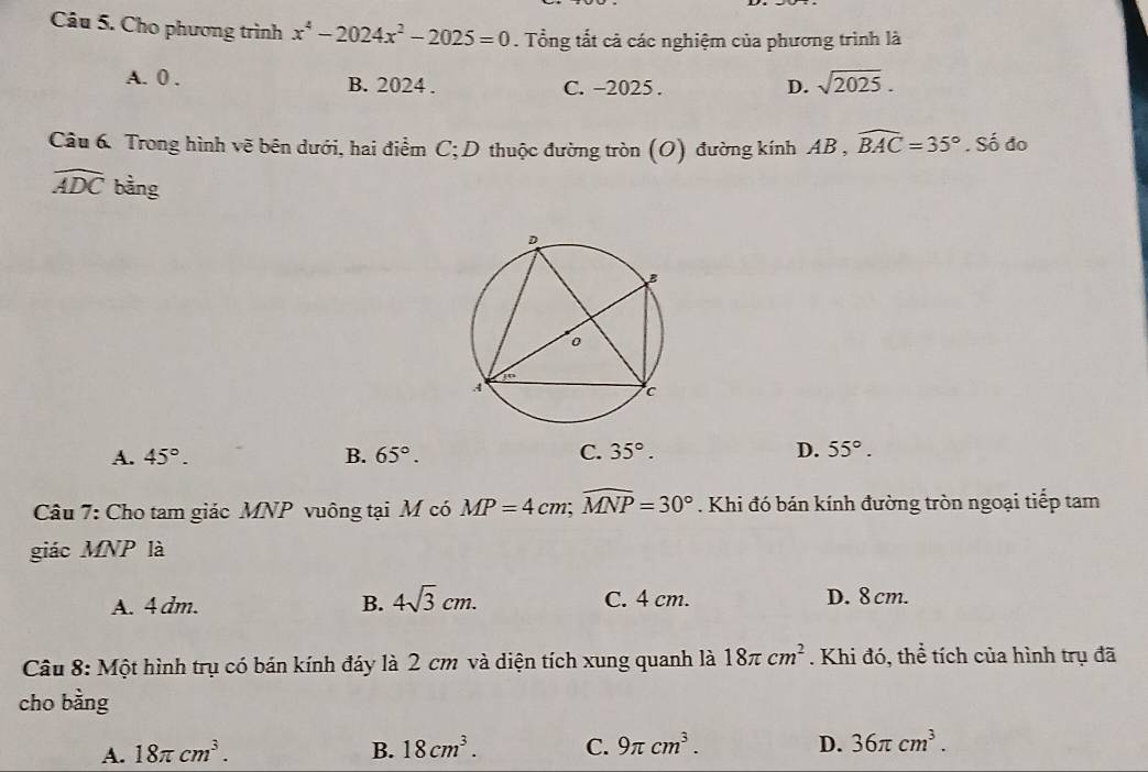 Cho phương trình x^4-2024x^2-2025=0. Tổng tắt cả các nghiệm của phương trình là
A. 0. B. 2024. C. −2025.
D. sqrt(2025). 
Câu 6 Trong hình vẽ bên dưới, hai điểm C; D thuộc đường tròn (O) đường kính AB , 3,widehat BAC=35°.Sdot 0 do
widehat ADC bằng
A. 45°. B. 65°. C. 35°. D. 55°. 
Câu 7: Cho tam giác MNP vuông tại M có MP=4cm; widehat MNP=30°. Khi đó bán kính đường tròn ngoại tiếp tam
giác MNP là
A. 4 dm. B. 4sqrt(3)cm. C. 4 cm. D. 8cm.
Câu 8: Một hình trụ có bán kính đáy là 2 cm và diện tích xung quanh là 18π cm^2. Khi đó, thể tích của hình trụ đã
cho bàng
A. 18π cm^3. B. 18cm^3. C. 9π cm^3. D. 36π cm^3.