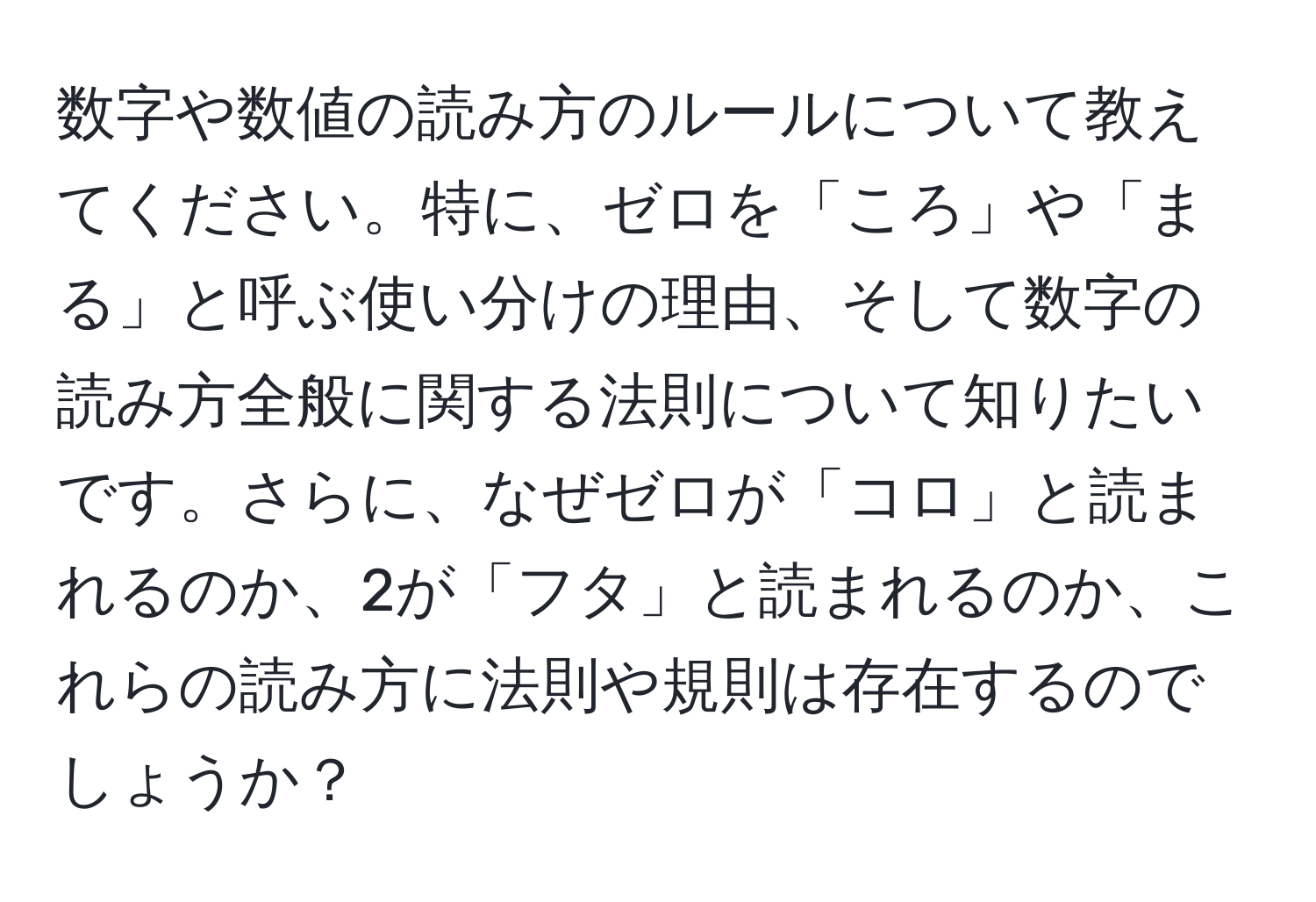 数字や数値の読み方のルールについて教えてください。特に、ゼロを「ころ」や「まる」と呼ぶ使い分けの理由、そして数字の読み方全般に関する法則について知りたいです。さらに、なぜゼロが「コロ」と読まれるのか、2が「フタ」と読まれるのか、これらの読み方に法則や規則は存在するのでしょうか？