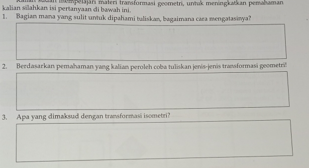 sudan mempelajarı materi transformasi geometri, untuk meningkatkan pemahaman 
kalian silahkan isi pertanyaan di bawah ini. 
1. Bagian mana yang sulit untuk dipahami tuliskan, bagaimana cara mengatasinya? 
2. Berdasarkan pemahaman yang kalian peroleh coba tuliskan jenis-jenis transformasi geometri! 
3. Apa yang dimaksud dengan transformasi isometri?