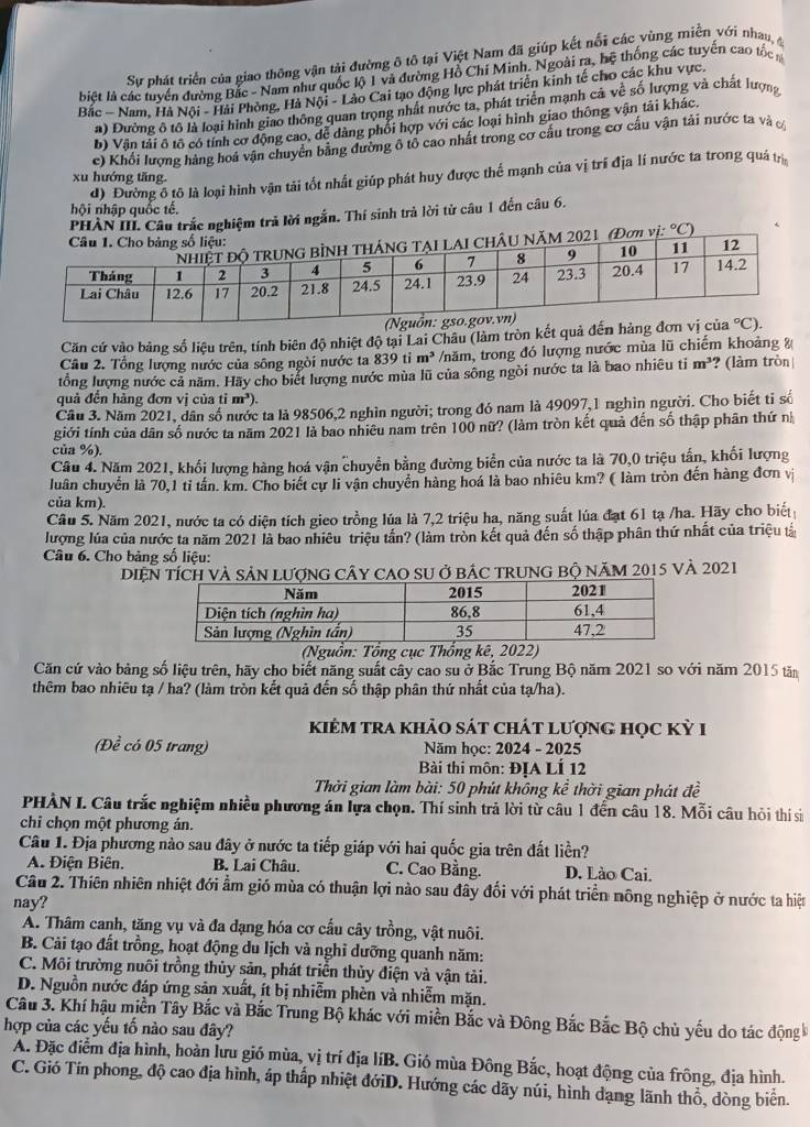 Sự phát triển của giao thông vận tải đường ô tô tại Việt Nam đã giúp kết nổi các vùng miễn với nhau, đ
biệết là các tuyển đường Bắc - Nam như quốc lộ 1 và đường Hồ Chí Minh. Ngoài ra, hệ thống các tuyển cao tốc n
Bắc - Nam, Hà Nội - Hải Phòng, Hà Nội - Lào Cai tạo động lực phát triển kinh tế cho các khu vực.
a) Đường ô tô là loại hình giao thông quan trọng nhất nước ta, phát triển mạnh cả về số lượng và chất lượng
b) Vận tải ô tổ có tính cơ động cao, đễ dàng phối hợp với các loại hình giao thông vận tải khác.
c) Khổi lượng hàng hoá vận chuyển bằng đường ô tổ cao nhất trong cơ cấu trong cơ cấu vận tải nước ta và ơ
d) Đường ổ tô là loại hình vận tải tốt nhất giúp phát huy được thể mạnh của vị trí địa lí nước ta trong quá trị
xu hướng tăng.
hội nhập quốc tế,
PHÀN III. Câu trắc nghiệm trả lời ngắn. Thí sinh trả lời từ câu 1 đến câu 6.
i:^circ C)
Căn cử vào bảng số liệu trên, tính biên độ nhiệt độ tại Lai Châu (làm tròn kết quả đến hàng 
Cầu 2. Tổng lượng nước của sông ngòi nước ta 839 ti m^3 /năm, trong đó lượng nước mùa lũ chiếm khoảng %
tổng lượng nước cả năm. Hãy cho biết lượng nước mùa lũ của sông ngòi nước ta là bao nhiêu ti m^3 ? (làm tròn
quả đến hàng đơn vị của tỉ m^3).
Cầu 3. Năm 2021, dân số nước ta là 98506,2 nghìn người; trong đó nam là 49097,1 nghìn người. Cho biết tỉ số
giới tính của dân số nước ta năm 2021 là bao nhiêu nam trên 100 nữ? (làm tròn kết quả đến số thập phân thứ n
của %).
Câu 4. Năm 2021, khối lượng hàng hoá vận chuyển bằng đường biển của nước ta là 70,0 triệu tấn, khối lượng
luân chuyển là 70,1 tỉ tấn. km. Cho biết cự li vận chuyển hàng hoá là bao nhiêu km? ( làm tròn đến hàng đơn vị
của km).
Câu 5. Năm 2021, nước ta có diện tích gieo trồng lúa là 7,2 triệu ha, năng suất lúa đạt 61 tạ /ha. Hãy cho biết
lượng lúa của nước ta năm 2021 là bao nhiêu triệu tấn? (làm tròn kết quả đến số thập phân thứ nhất của triệu tả
Câu 6. Cho bảng số liệu:
DiệN tícH Và SảN LượnG CâY CAO SU ở báC TRUNG Bộ NăM 2015 và 2021
(Nguồn: Tổng cục Thống kê, 2022)
Căn cứ vào bảng số liệu trên, hãy cho biết năng suất cây cao su ở Bắc Trung Bộ năm 2021 so với năm 2015 tăm
thêm bao nhiều tạ / ha? (làm tròn kết quả đến số thập phân thứ nhất của tạ/ha).
kiêM tra khảo sát chát lượng học Kỳ 1
(Đề có 05 trang)  Năm học: 2024 - 2025
Bài thi môn: ĐỊA LÍ 12
Thời gian làm bài: 50 phút không kể thời gian phát đề
PHÀN I. Câu trắc nghiệm nhiều phương án lựa chọn. Thí sinh trả lời từ câu 1 đến câu 18. Mỗi câu hỏi thí si
chi chọn một phương án.
Câu 1. Địa phương nào sau đây ở nước ta tiếp giáp với hai quốc gia trên đất liền?
A. Điện Biên. B. Lai Châu. C. Cao Bằng. D. Lào Cai.
Câu 2. Thiên nhiên nhiệt đới ẩm gió mùa có thuận lợi nào sau đây đối với phát triển nông nghiệp ở nước ta hiệt
nay?
A. Thâm canh, tăng vụ và đa đạng hóa cơ cấu cây trồng, vật nuôi.
B. Cải tạo đất trồng, hoạt động du lịch và nghỉ dưỡng quanh năm:
C. Môi trường nuôi trồng thủy sản, phát triển thủy điện và vận tải.
D. Nguồn nước đáp ứng sản xuất, ít bị nhiễm phèn và nhiễm mặn.
Câu 3. Khí hậu miền Tây Bắc và Bắc Trung Bộ khác với miền Bắc và Đông Bắc Bắc Bộ chủ yếu do tác động k
hợp của các yếu tố nào sau đây?
A. Đặc điểm địa hình, hoàn lưu gió mùa, vị trí địa líB. Gió mùa Đông Bắc, hoạt động của frông, địa hình.
C. Gió Tín phong, độ cao địa hình, áp thấp nhiệt đớiD. Hướng các dãy núi, hình dạng lãnh thổ, dòng biển.