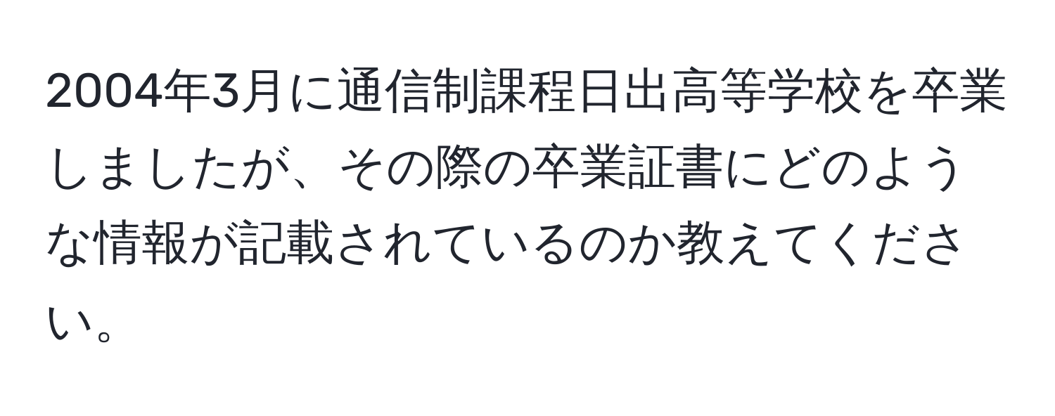 2004年3月に通信制課程日出高等学校を卒業しましたが、その際の卒業証書にどのような情報が記載されているのか教えてください。