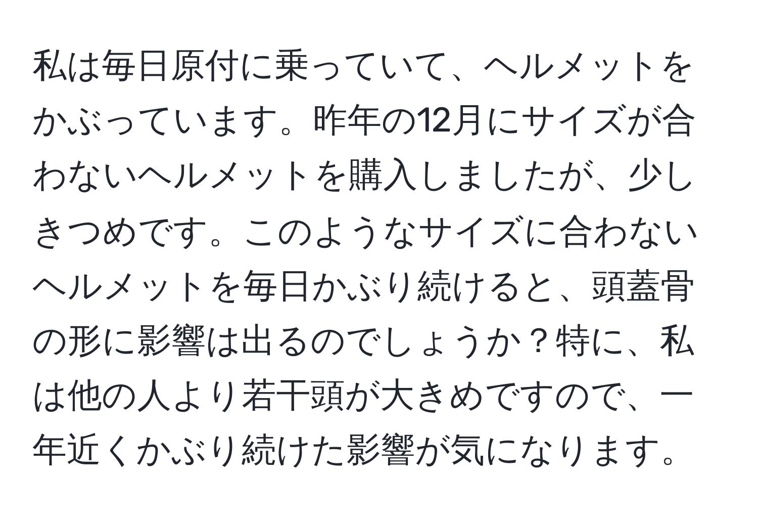 私は毎日原付に乗っていて、ヘルメットをかぶっています。昨年の12月にサイズが合わないヘルメットを購入しましたが、少しきつめです。このようなサイズに合わないヘルメットを毎日かぶり続けると、頭蓋骨の形に影響は出るのでしょうか？特に、私は他の人より若干頭が大きめですので、一年近くかぶり続けた影響が気になります。