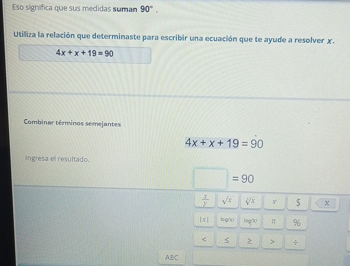 Eso significa que sus medidas suman 90°. 
Utiliza la relación que determinaste para escribir una ecuación que te ayude a resolver χ.
4x+x+19=90
Combinar términos semejantes
4x+x+19=90
Ingresa el resultado.
□ =90
 x/y  sqrt(x) sqrt[y](x) x° S X
|x| log (x) log (x) π % 
< < > > ÷ 
ABC