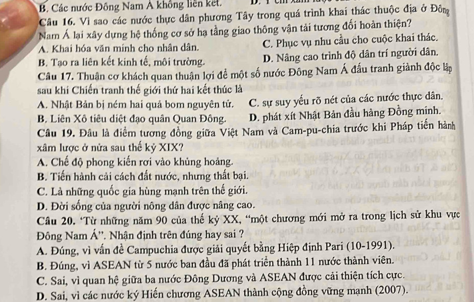 B. Các nước Đồng Nam Ả không liên kết.
Câu 16. Vì sao các nước thực dân phương Tây trong quá trình khai thác thuộc địa ở Đôn
Nam Á lại xây dựng hệ thống cơ sở hạ tầng giao thông vận tải tương đối hoàn thiện?
A. Khai hóa văn mính cho nhân dân. C. Phục vụ nhu cầu cho cuộc khai thác.
B. Tạo ra liên kết kinh tế, môi trường. D. Nâng cao trình độ dân trí người dân.
Câu 17. Thuận cơ khách quan thuận lợi để một số nước Đông Nam Á đấu tranh giành độc lập
sau khi Chiến tranh thế giới thứ hai kết thúc là
A. Nhật Bản bị ném hai quả bom nguyên tử. C. sự suy yếu rõ nét của các nước thực dân.
B Liên Xô tiêu diệt đạo quân Quan Đông. D. phát xít Nhật Bản đầu hàng Đồng mính.
Câu 19. Đâu là điểm tương đồng giữa Việt Nam và Cam-pu-chia trước khi Pháp tiến hành
xâm lược ở nửa sau thế kỷ XIX?
A. Chế độ phong kiến rơi vào khủng hoảng.
B. Tiến hành cải cách đất nước, nhưng thất bại.
C. Là những quốc gia hùng mạnh trên thế giới.
D. Đời sống của người nông dân được nâng cao.
Câu 20. ‘Từ những năm 90 của thế kỷ XX, “một chương mới mở ra trong lịch sử khu vực
Đông Nam Á'', Nhận định trên đúng hay sai ?
A. Đúng, vì vấn đề Campuchia được giải quyết bằng Hiệp định Pari (10-1991).
B. Đúng, vì ASEAN từ 5 nước ban đầu đã phát triển thành 11 nước thành viên.
C. Sai, vì quan hệ giữa ba nước Đông Dương và ASEAN được cải thiện tích cực.
D. Sai, vì các nước ký Hiến chương ASEAN thành cộng đồng vững mạnh (2007).