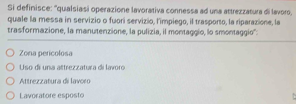 Si definisce: “qualsiasi operazione lavorativa connessa ad una attrezzatura di lavoro,
quale la messa in servizio o fuori servizio, l’impiego, il trasporto, la riparazione, la
trasformazione, la manutenzione, la pulizia, il montaggio, lo smontaggio':
Zona pericolosa
Uso di una attrezzatura di lavoro
Attrezzatura di lavoro
Lavoratore esposto