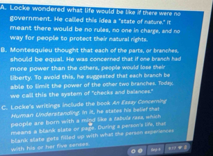 A. Locke wondered what life would be like if there were no
government. He called this idea a "state of nature." It
meant there would be no rules, no one in charge, and no
way for people to protect their natural rights.
B. Montesquieu thought that each of the parts, or branches,
should be equal. He was concerned that if one branch had
more power than the others, people would lose their
liberty. To avoid this, he suggested that each branch be
able to limit the power of the other two branches. Today
we call this the system of "checks and balances."
C. Locke's writings include the book An Essay Concerning
Human Understanding. In it, he states his belief that
people are born with a mind like a tabula rasa, which
means a blank slate or page. During a person's life, that
blank slate gets filled up with what the person experiences
with his or her five senses.
o Sep 6 917