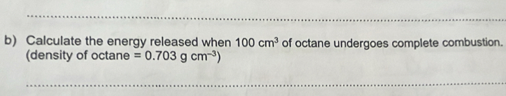 Calculate the energy released when 100cm^3 of octane undergoes complete combustion. 
(density of octane =0.703gcm^(-3))