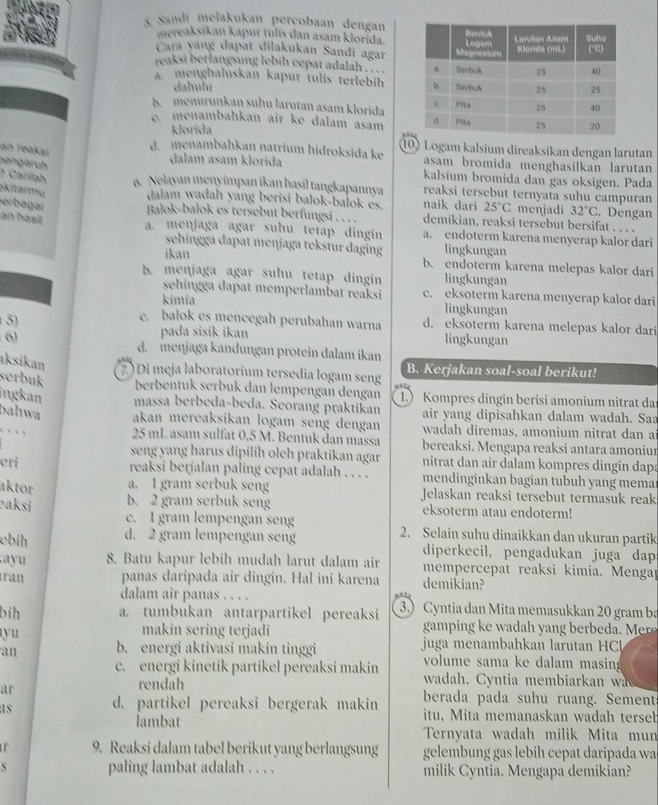 Sandi mełakukan percobaan dengan
mereaksikan kapur tulis dan asam klorida.
Cara yang dapat dilakukan Sandi agar
reaksi berlangsung lebih cepat adalah ... .
a. menghaluskan kapur tulis terlebih
daħulu
b menuruṇkaŋ suhu larutan asam klorida
e. menambahkan air ke dalam asam
klorida
an reaksi
10) Logam kalsium direaksikan dengan larutan
d. menambahkan natrium hidroksida ke asam bromida menghasilkan larutan 
Bengaruh
dalam asam klorida kalsium bromida dan gas oksigen. Pada
? Caríah
6. Nelayan męnyimpan jkan hasil tangkapannya reaksi tersebut ternyata suhu campuran
kitarmu 
dalam wadah yang berisi balok-balok es. naik dari 25°C menjadi 32°C. Dengan
Berbagaí an hasil
Balok-balok es tersebut berfungsi . . . . demikian, reaksi tersebut bersifat . . . .
a. menjaga agar suhu tetap dingin a. endoterm karena menyerap kalor dari
sehingga dapat menjaga tekstur daging lingkungan
ikan b. endoterm karena melepas kalor dari
b. menjaga agar suhu tetap dingin lingkungan
sehingga dapat memperlambat reaksi c. eksoterm karena menyerap kalor dari
kimia lingkungan
c. balok es mencegah perubahan warna d. eksoterm karena melepas kalor dari
5) lingkungan
pada sisik ikan
6) d. meŋjaga kandungan protein dalam ikan
aksikan
B. Kerjakan soal-soal berikut!
2 ) Di meja laboratorium tersedia logam seng
sørbuk
berbentuk serbuk dan lempengan dengan 1. Kompres dingin berisi amonium nitrat da
ingkan
massa berbeda-beda. Seorang praktikan air yang dipisahkan dalam wadah. Saa
Dahwa
akan mereaksikan logam seng dengan wadah diremas, amonium nitrat dan ai
25 mL asam sulfat 0,5 M. Bentuk dan massa bereaksi. Mengapa reaksi antara amoniur
seng yang harus dipilih oleh praktikan agar
eri nitrat dan air dalam kompres dingin dapa
reaksi berjalan paling cepat adalah . . . . mendinginkan bagian tubuh yang mema
aktor
a. I gram serbuk seng Jelaskan reaksi tersebut termasuk reak
b. 2 gram serbuk seng
ʔaksi eksoterm atau endoterm!
c. I gram lempengan seng 2. Selain suhu dinaikkan dan ukuran partik
d. 2 gram lempengan seng
ebih diperkecil, pengadukan juga daps
a y  8. Batu kapur lebih mudah larut dalam air mempercepat reaksi kimia. Mengap
ran panas daripada air dingin. Hal ini karena demikian?
dalam air panas . . . .
bih a. tumbukan antarpartikel pereaksi 3.) Cyntia dan Mita memasukkan 20 gram ba
yu
makin sering terjadi  ga p                          
b. energi aktivasi makin tinggi  juga menambahkan larutan H C
an volume sama ke dalam masin
c. energi kinetik partikel pereaksi makin wadah. Cyntia membiarkan wa
rendah
ar berada pada suhu ruang. Sement
d. partikel pereaksi bergerak makin
as itu, Mita memanaskan wadah terseb
İambat
Ternyata wadah milik Mita mun
ur 9. Reaksi dalam tabel berikut yang berlangsung gelembung gas lebih cepat daripada wa
s paling lambat adalah . . . . milik Cyntia. Mengapa demikian?