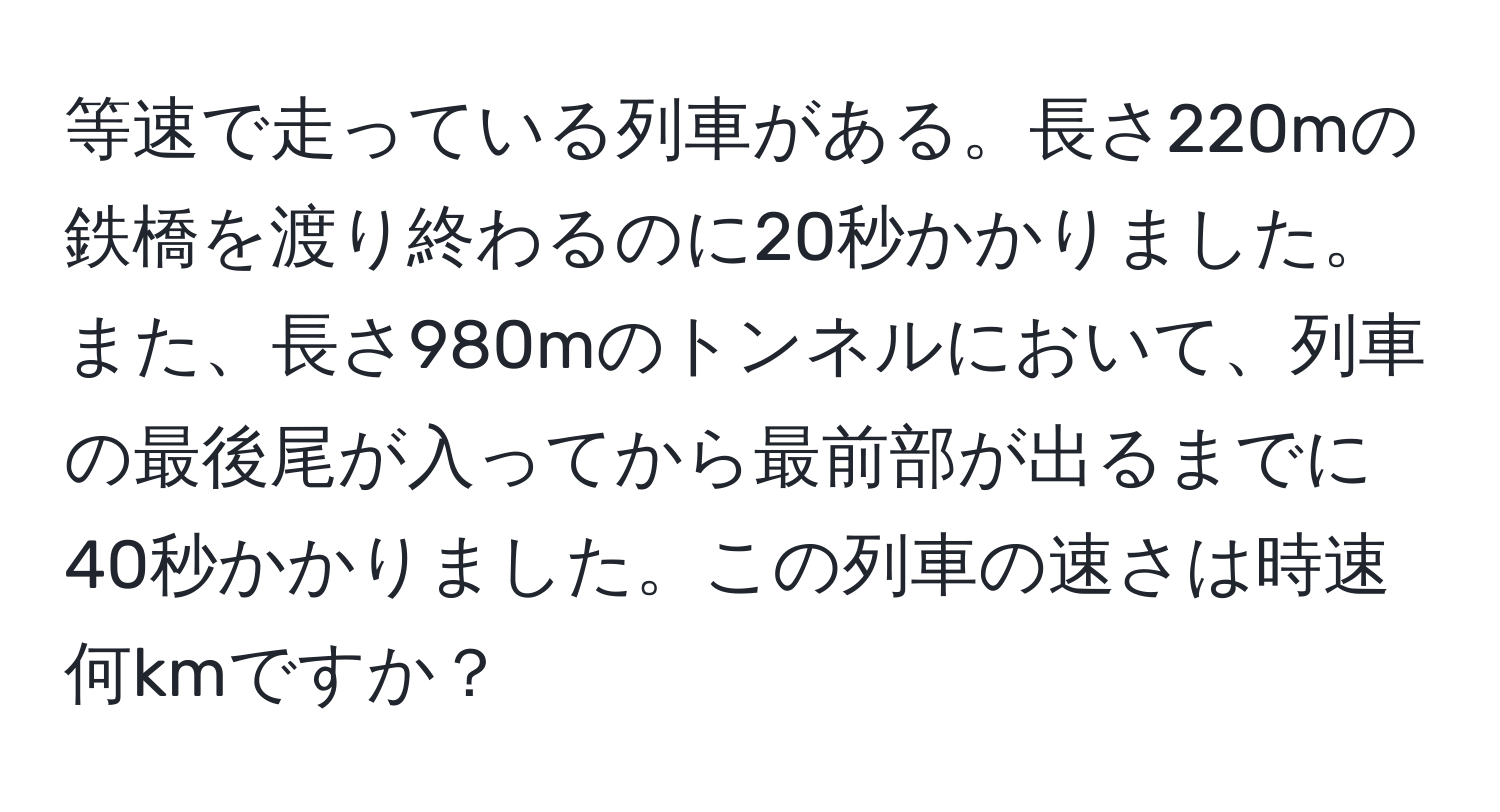 等速で走っている列車がある。長さ220mの鉄橋を渡り終わるのに20秒かかりました。また、長さ980mのトンネルにおいて、列車の最後尾が入ってから最前部が出るまでに40秒かかりました。この列車の速さは時速何kmですか？