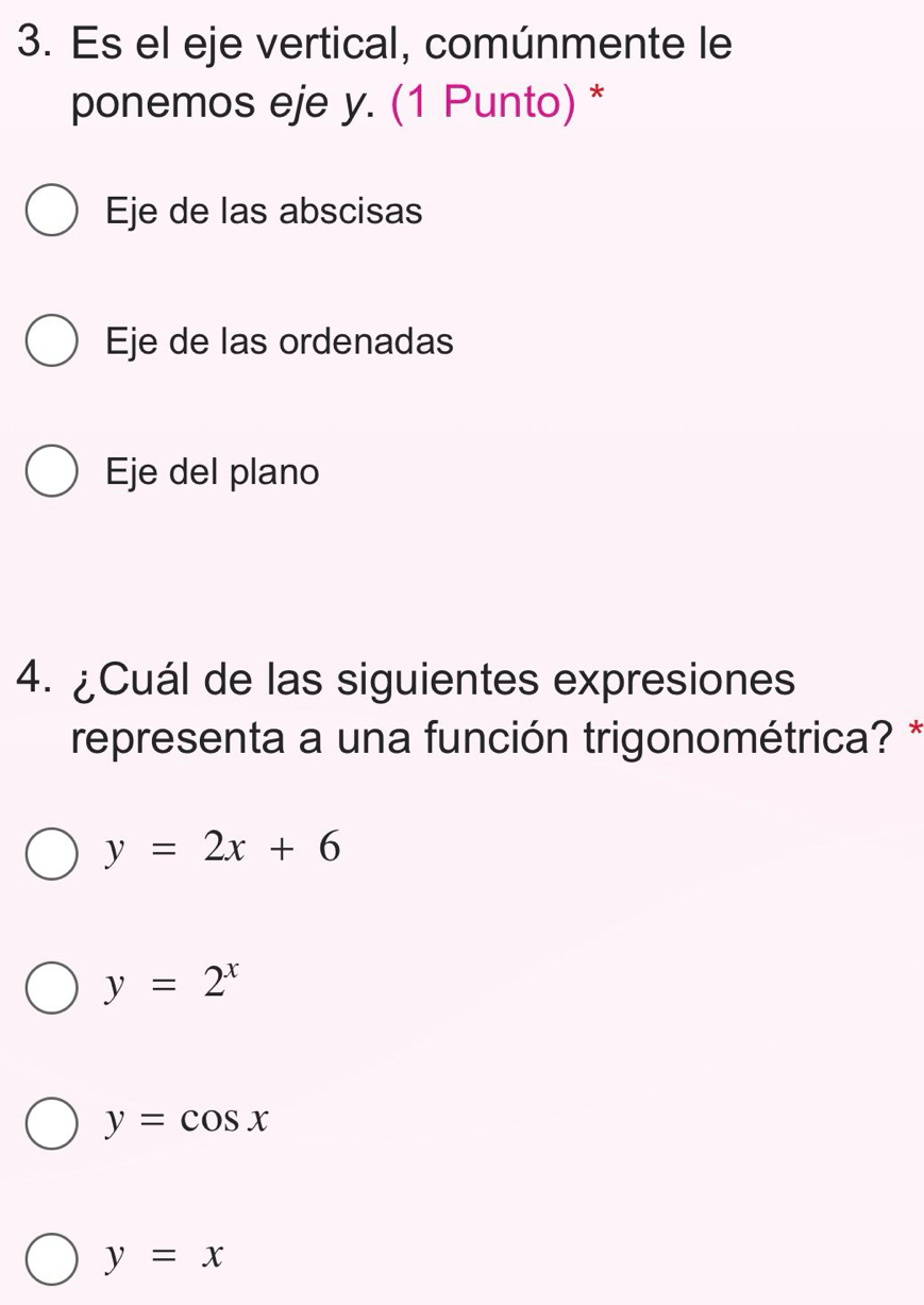 Es el eje vertical, comúnmente le
ponemos eje y. (1 Punto) *
Eje de las abscisas
Eje de las ordenadas
Eje del plano
4. ¿Cuál de las siguientes expresiones
representa a una función trigonométrica? *
y=2x+6
y=2^x
y=cos x
y=x