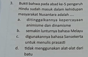 Bukti bahwa pada abad ke- 5 pengaruh
Hindu sudah masuk dalam kehidupan
masyarakat Nusantara adalah ....
a. ditinggalkannya kepercayaan
animisme dan dinamisme
b. semakin lunturnya bahasa Melayu
c. digunakannya bahasa Sansekerta
untuk menulis prasasti
d. tidak menggunakan alat-alat dari
batu