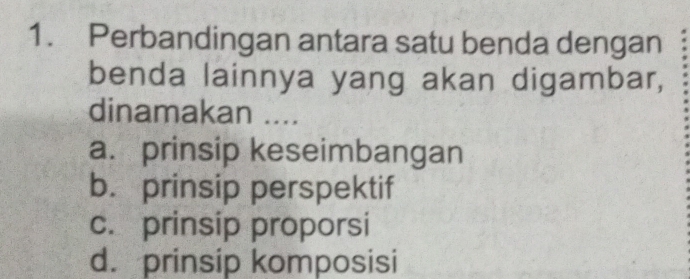 Perbandingan antara satu benda dengan
benda lainnya yang akan digambar,
dinamakan ....
a. prinsip keseimbangan
b. prinsip perspektif
c. prinsip proporsi
d. prinsip komposisi