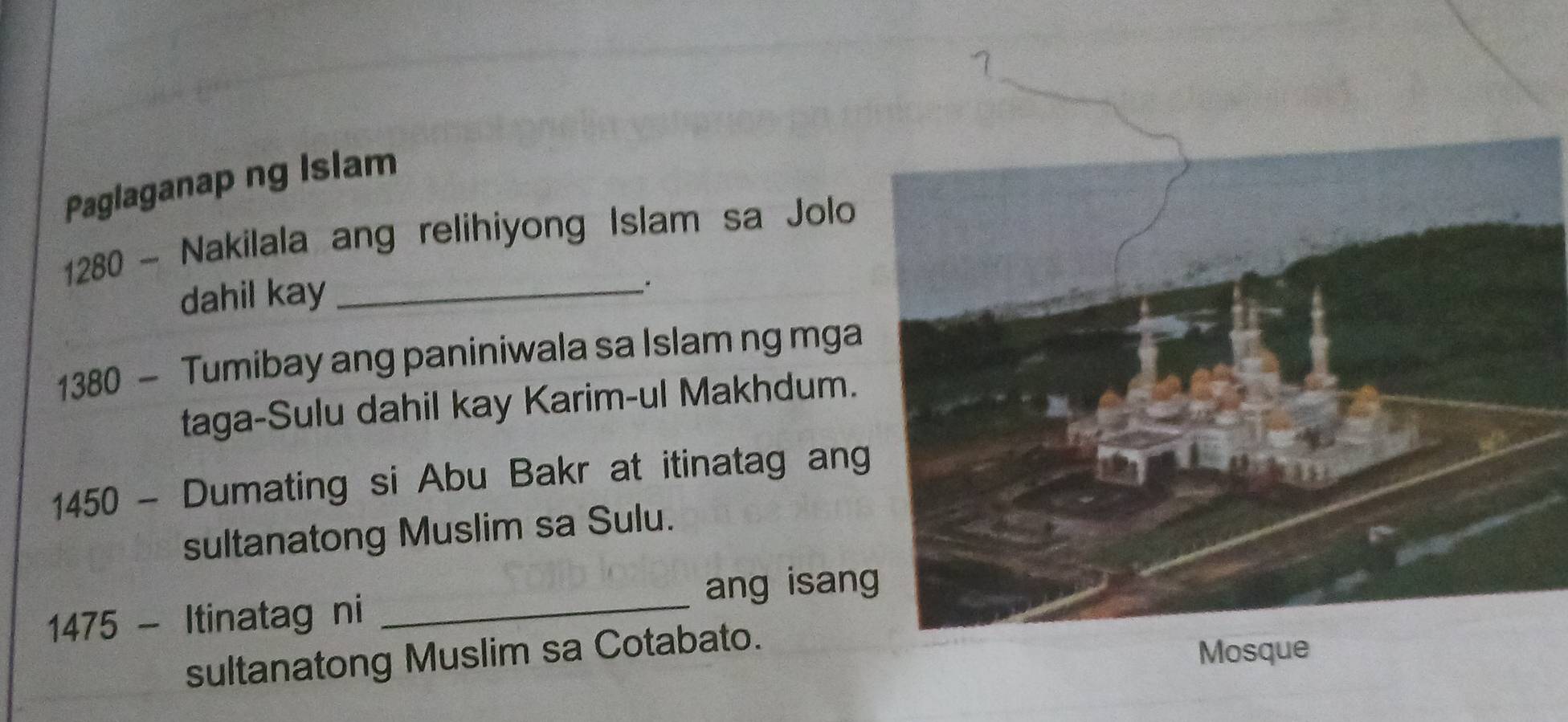 Paglaganap ng Islam 
1280 - Nakilala ang relihiyong Islam sa Jolo 
dahil kay_
1380 - Tumibay ang paniniwala sa Islam ng mga 
taga-Sulu dahil kay Karim-ul Makhdum.
1450 - Dumating si Abu Bakr at itinatag ang 
sultanatong Muslim sa Sulu. 
ang isan
1475 - Itinatag ni_ 
sultanatong Muslim sa Cotabato.