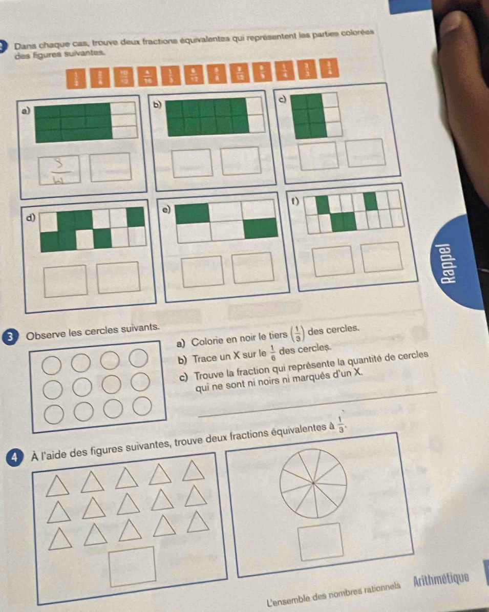 Dans chaque cas, trouve deux fractions équivalentes qui représentent les parties colorées
des figures suivantes.
Observe les cercles suivants.
a) Colorie en noir le tiers ( 1/3 ) des cercles.
b) Trace un X sur le  1/6  des cercle$.
c) Trouve la fraction qui représente la quantité de cercles
_
qui ne sont ni noirs ni marqués d'un X.
_
À À l'aide des figures suivantes, trouve deux fractions équivalentes à  1/3 .
L'ensemble des nombres rationnels Arithmétique