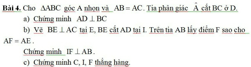 Cho △ ABC góc A nhọn và AB=AC Tia phân giác hat A cắt BC ở D. 
a) Chứng minh AD⊥ BC
b) Về BE⊥ AC tại E, BE cắt AD tại I. Trên tia AB lấy điểm F sao cho
AF=AE. 
Chứng minh IF⊥ AB. 
c) Chứng minh C, I, F thẳng hàng.