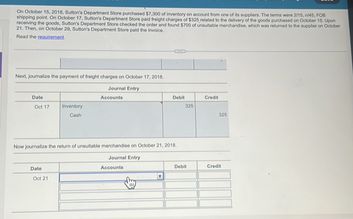 On October 15, 2018, Sutton's Department Store purchased $7,300 of inventory on account from one of its suppliers. The terms were 2/15, n/45, FOB 
shipping point. On October 17, Sutton's Department Store paid freight charges of $325 related to the delivery of the goods purchased on October 15. Upon 
receiving the goods, Sutton's Department Store checked the order and found $700 of unsuitable merchandise, which was returned to the supplier on October 
21. Then, on October 29, Sutton's Department Store paid the invoice. 
Read the requirement 
Next, journalize the payment of freight charges on October 17, 2018. 
Journal Entry 
Date Accounts Debit Credit 
Oct 17 Inventory 325
Cash 325
Now journalize the return of unsuitable merchandise on October 21, 2018.