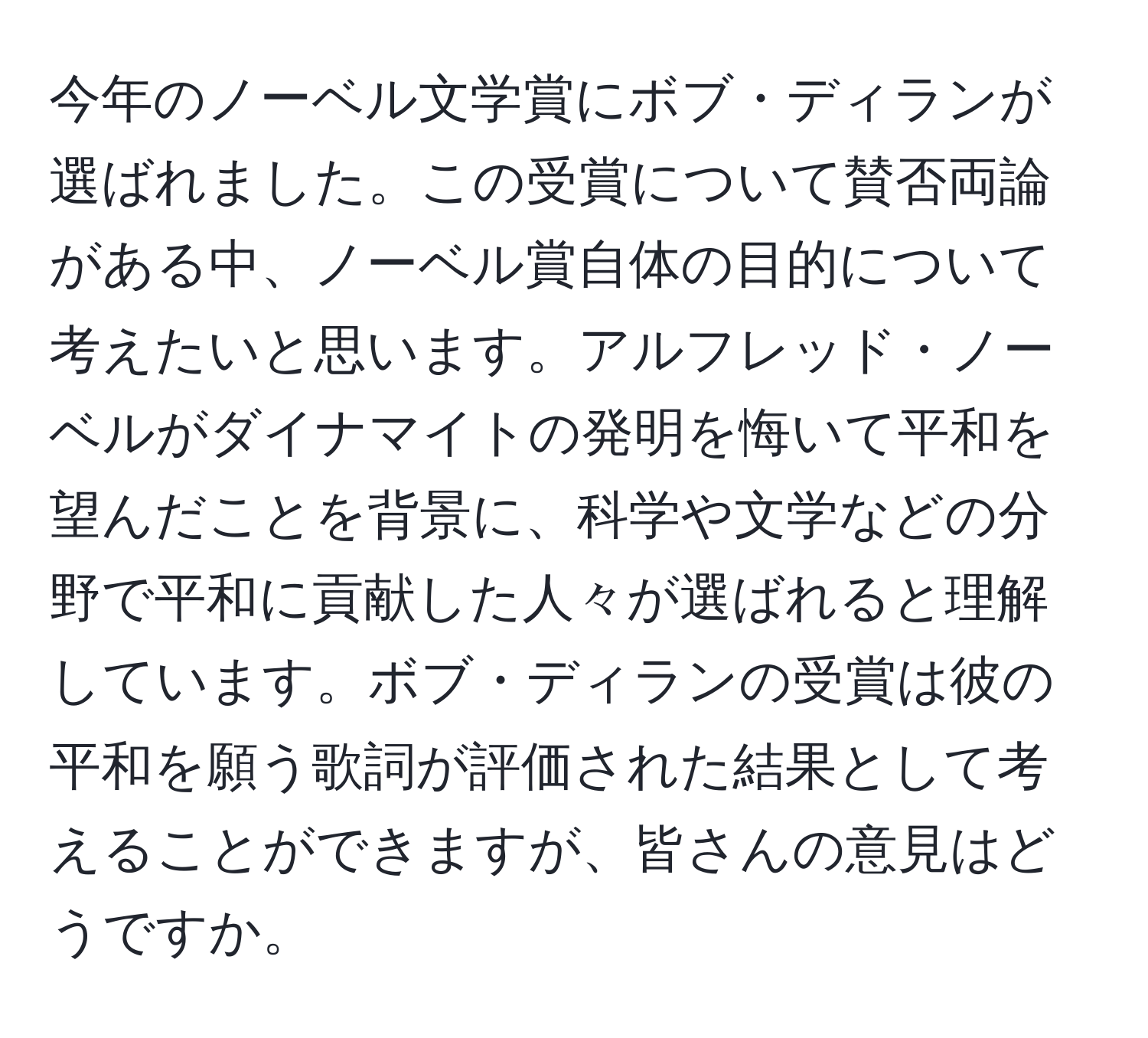 今年のノーベル文学賞にボブ・ディランが選ばれました。この受賞について賛否両論がある中、ノーベル賞自体の目的について考えたいと思います。アルフレッド・ノーベルがダイナマイトの発明を悔いて平和を望んだことを背景に、科学や文学などの分野で平和に貢献した人々が選ばれると理解しています。ボブ・ディランの受賞は彼の平和を願う歌詞が評価された結果として考えることができますが、皆さんの意見はどうですか。