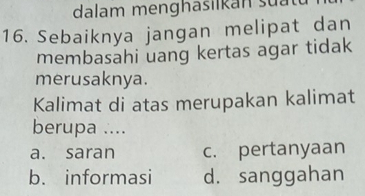 dalam menghasilkan su at
16. Sebaiknya jangan melipat dan
membasahi uang kertas agar tidak
merusaknya.
Kalimat di atas merupakan kalimat
berupa ....
a. saran c. pertanyaan
b. informasi d. sanggahan