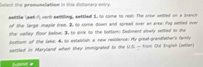 Eelect the pronunciation in this dictionary entry 
settle (set-I verb settling, settled 1. to come to rest: The crow settled on a branch 
of the large maple tree. 2. to come down and spread over an area: Fog settled over 
the valley floor below. 3. to sink to the bottom: Sediment slowly settled to the 
bottor of the lake. 4, to establish a new residence: My great-grandfather's family 
settled in Maryland when they immigrated to the U.S. — from Old English (setian) 
Somt