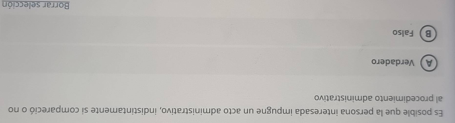 Es posible que la persona interesada impugne un acto administrativo, indistintamente si compareció o no
al procedimiento administrativo
AVerdadero
B Falso
Borrar selección