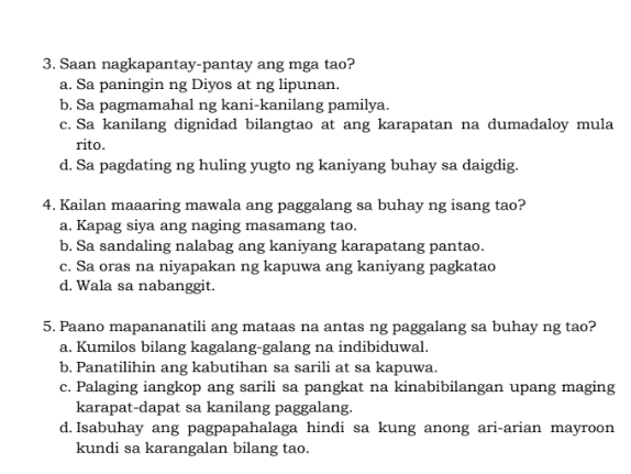 Saan nagkapantay-pantay ang mga tao?
a. Sa paningin ng Diyos at ng lipunan.
b. Sa pagmamahal ng kani-kanilang pamilya.
c. Sa kanilang dignidad bilangtao at ang karapatan na dumadaloy mula
rito.
d. Sa pagdating ng huling yugto ng kaniyang buhay sa daigdig.
4. Kailan maaaring mawala ang paggalang sa buhay ng isang tao?
a. Kapag siya ang naging masamang tao.
b. Sa sandaling nalabag ang kaniyang karapatang pantao.
c. Sa oras na niyapakan ng kapuwa ang kaniyang pagkatao
d. Wala sa nabanggit.
5. Paano mapananatili ang mataas na antas ng paggalang sa buhay ng tao?
a. Kumilos bilang kagalang-galang na indibiduwal.
b, Panatilihin ang kabutihan sa sarili at sa kapuwa.
c. Palaging iangkop ang sarili sa pangkat na kinabibilangan upang maging
karapat-dapat sa kanilang paggalang.
d. Isabuhay ang pagpapahalaga hindi sa kung anong ari-arian mayroon
kundi sa karangalan bilang tao.