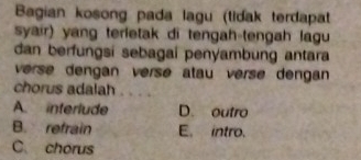 Bagian kosong pada lagu (tidak terdapat
syair) yang terletak di tengah-tengah lagu
dan berfungsi sebagai penyambung antara
verse dengan versé atau versé dengan
chorus adalah
A. interlude D. outro
B. refrain E. intro.
C. chorus