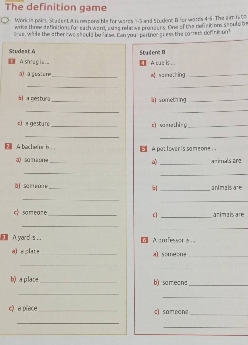 The definition game 
Work in pairs. Student A is responsible for words 1-3 and Student B for words 4-6. The aim is to 
write three definitions for each word, using relative pronouns. One of the definitions should be 
true, while the other two should be false. Can your partner guess the correct definition? 
Student A Student B 
◣ A shrug is ... 4 A cue is ... 
a) a gesture _a) something_ 
_ 
_ 
b) a gesture_ b) something_ 
_ 
_ 
c) a gesture _c) something_ 
__ 
2 A bachelor is ... 5 A pet lover is someone ... 
a) someone __animals are 
a) 
_ 
_ 
b) someone_ _animals are 
b) 
_ 
_ 
c) someone_ animals are 
c)_ 
_ 
_ 
3 A yard is ... 6A professor is ... 
a) a place_ a) someone_ 
_ 
_ 
b) a place_ b) someone_ 
_ 
_ 
c) a place _c) someone_ 
_ 
_