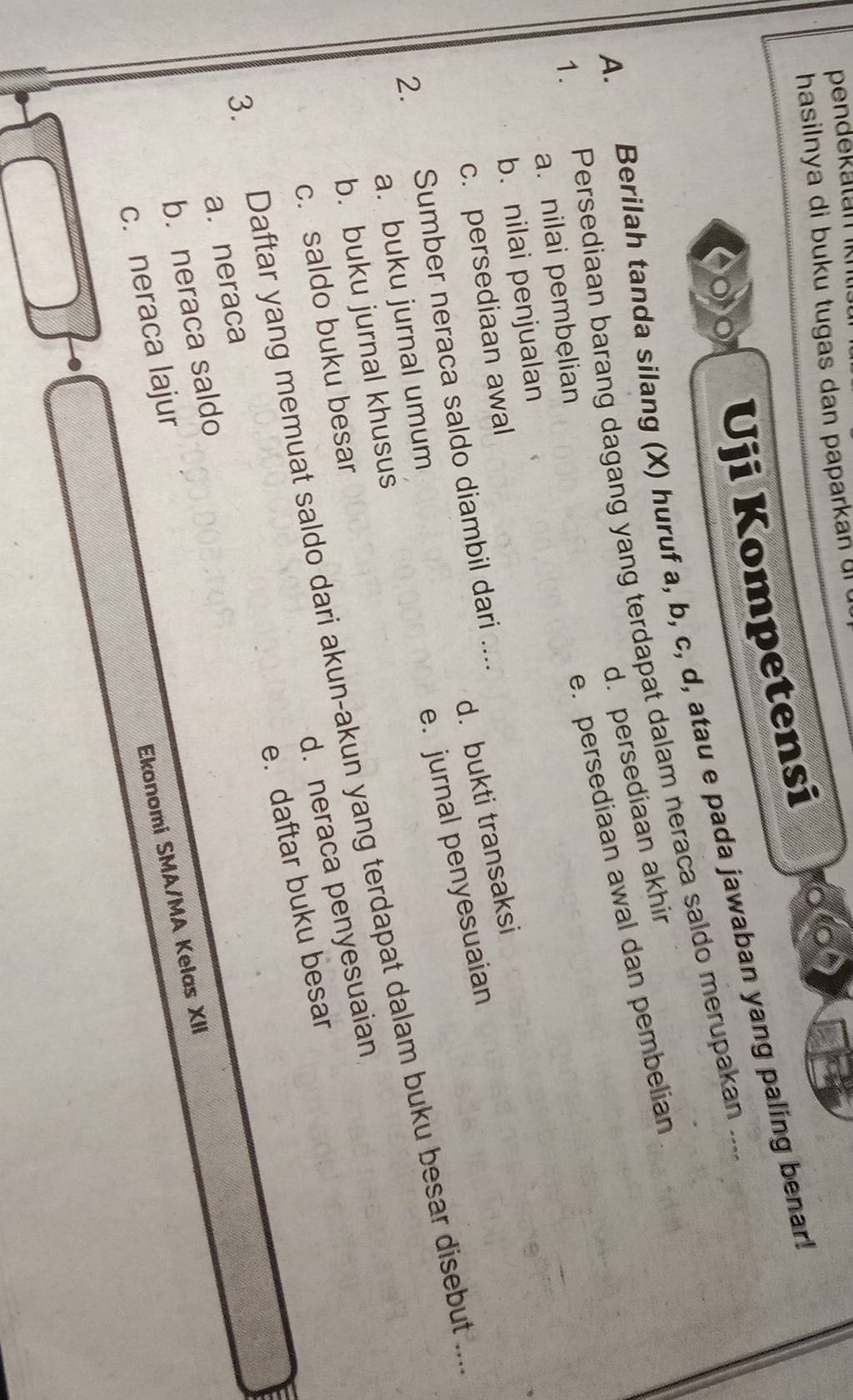 hasilnya di buku tugas dan papark a n 
Uji Kompetensi
A. Berilah tanda silang (X) huruf a, b, c, d, atau e pada jawaban yang paling benar
1. Persediaan barang dagang yang terdapat dalam neraca saldo merupakan ....
d. persediaan akhir
e. persediaan awal dan pembelian
a. nilai pembelian
b. nilai penjualan
d. bukti transaksi
c. persediaan awal
e. jurnal penyesuaian
2. Sumber neraca saldo diambil dari ....
a. buku jurnal umum
b. buku jurnal khusus
3. Daftar yang memuat saldo dari akun-akun yang terdapat dalam buku besar disebut ...
d. neraca penyesuaian
c. saldo buku besar
e. daftar buku besar
a. neraca
b. neraca saldo
c. neraca lajur
Ekonomi SMA/MA Kelas XII