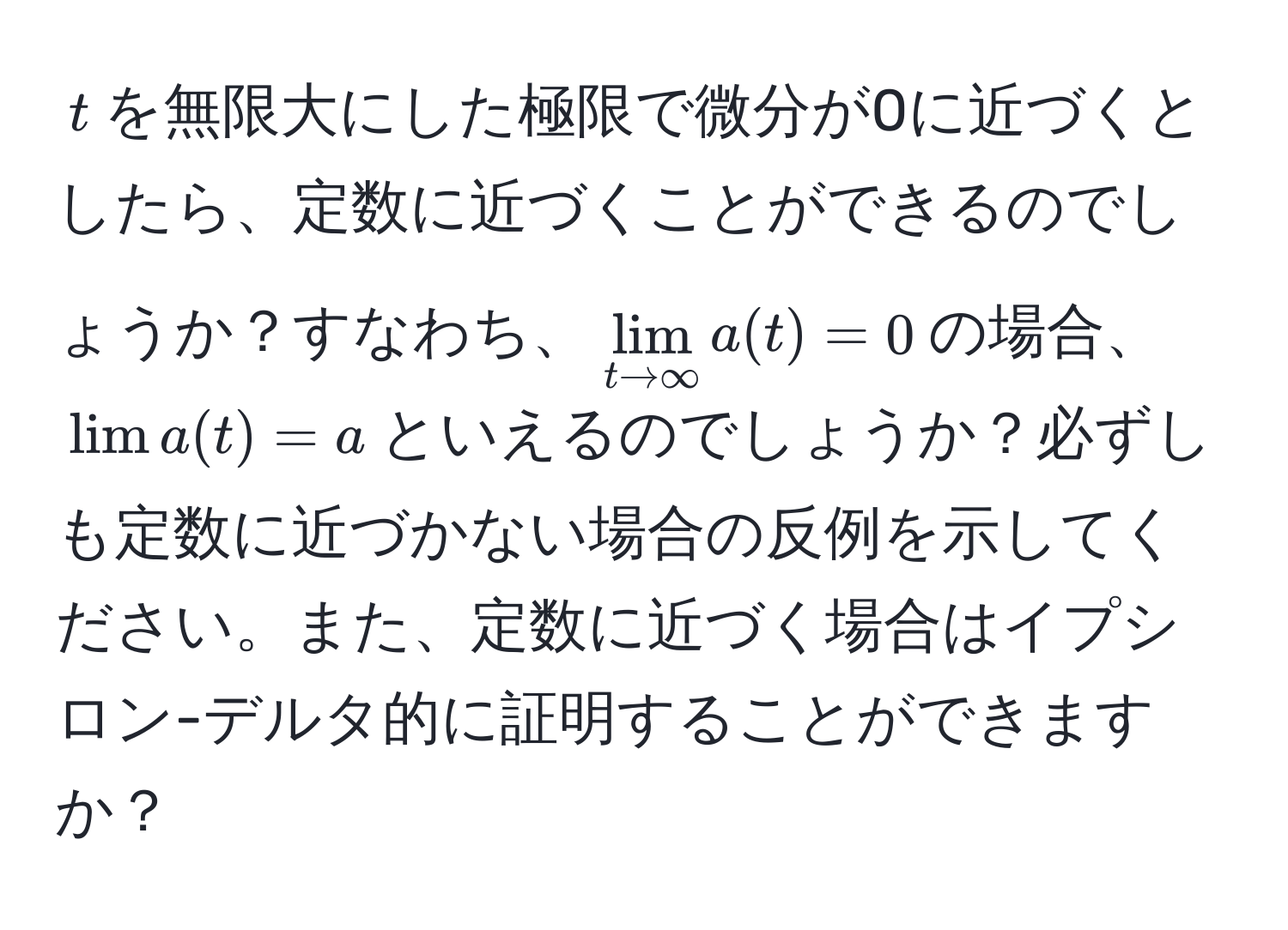 $t$を無限大にした極限で微分が0に近づくとしたら、定数に近づくことができるのでしょうか？すなわち、$lim_t to ∈fty a(t) = 0$の場合、$lim a(t) = a$といえるのでしょうか？必ずしも定数に近づかない場合の反例を示してください。また、定数に近づく場合はイプシロン-デルタ的に証明することができますか？