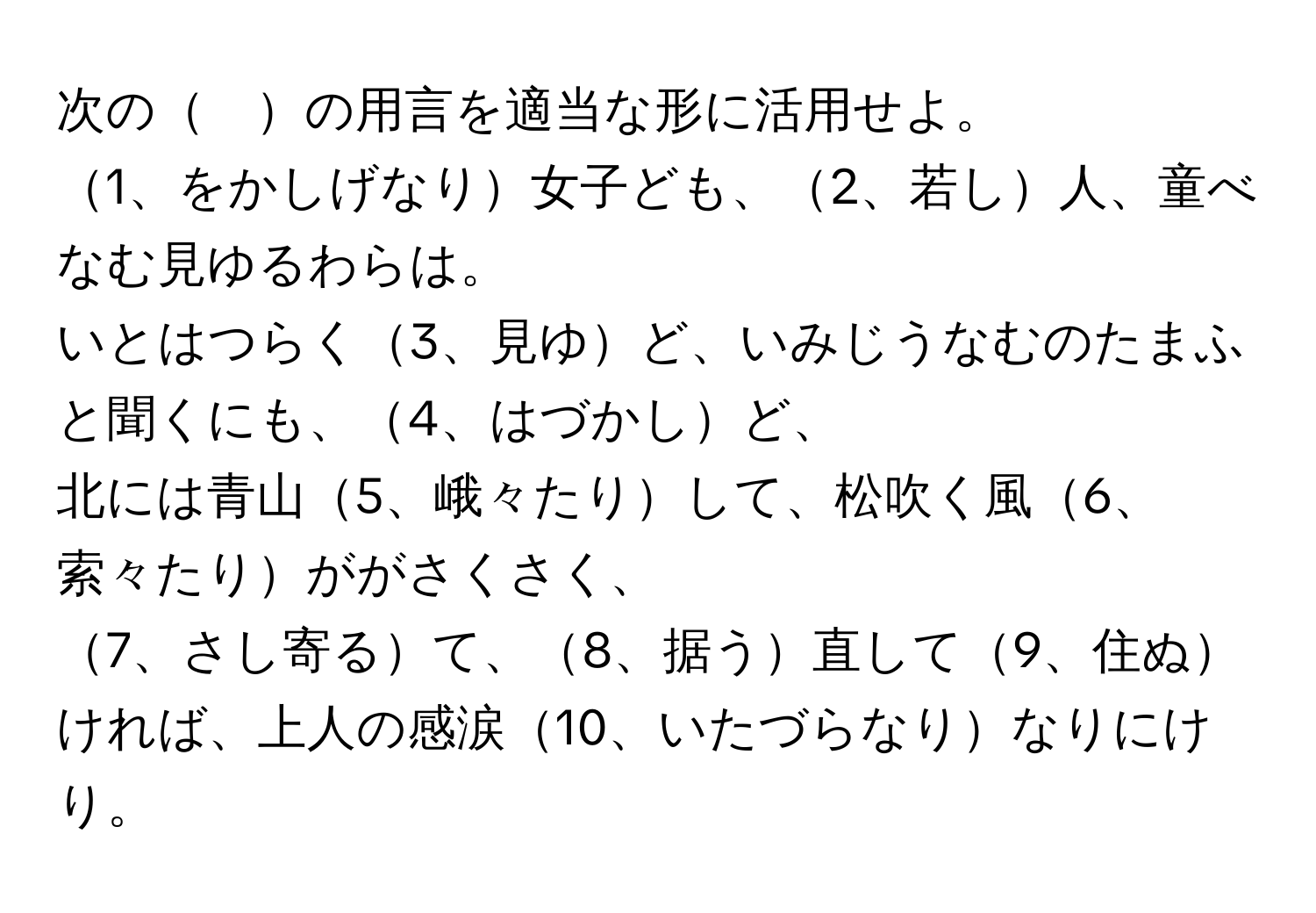 次の　の用言を適当な形に活用せよ。  
1、をかしげなり女子ども、2、若し人、童べなむ見ゆるわらは。  
いとはつらく3、見ゆど、いみじうなむのたまふと聞くにも、4、はづかしど、  
北には青山5、峨々たりして、松吹く風6、索々たりががさくさく、  
7、さし寄るて、8、据う直して9、住ぬければ、上人の感涙10、いたづらなりなりにけり。