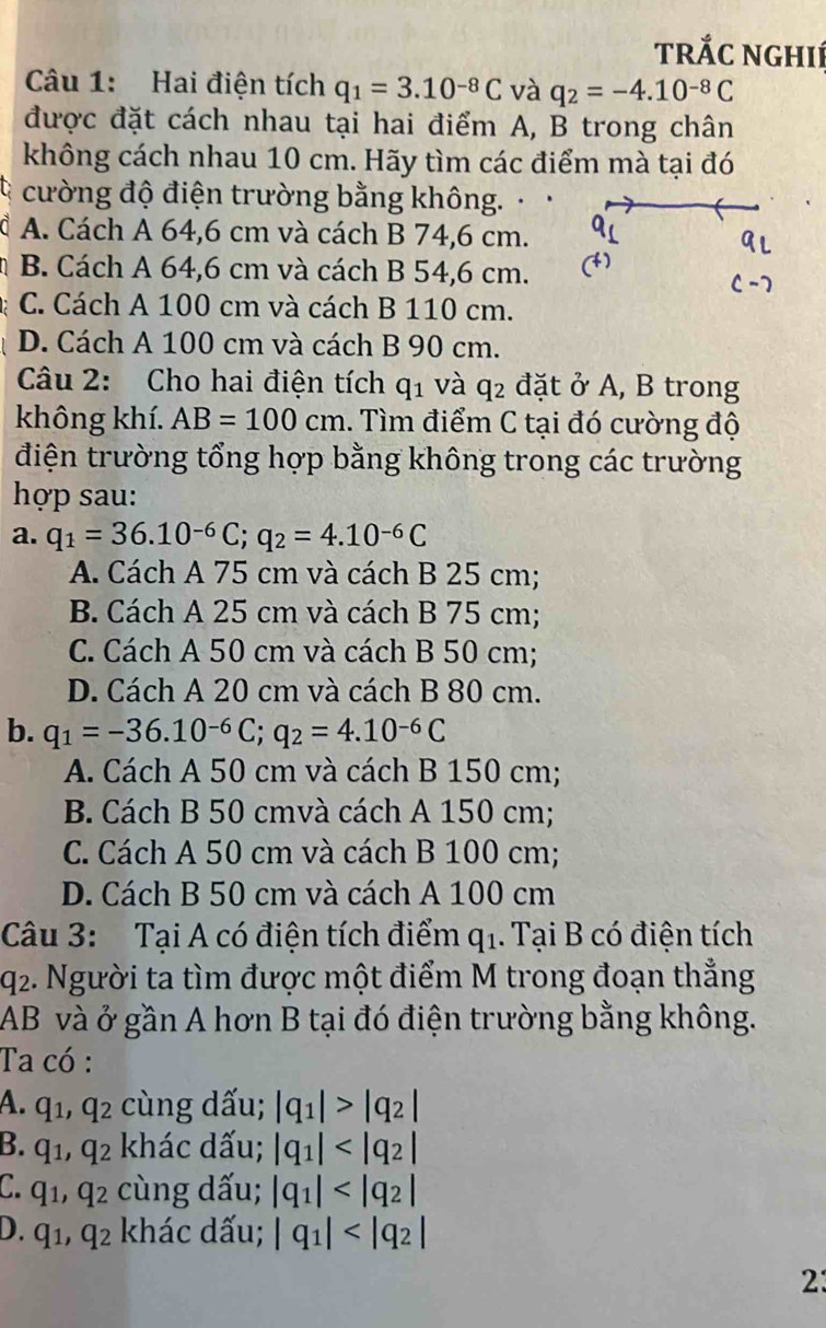 trắc nghIí
Câu 1: Hai điện tích q_1=3.10^(-8)C và q_2=-4.10^(-8)C
được đặt cách nhau tại hai điểm A, B trong chân
không cách nhau 10 cm. Hãy tìm các điểm mà tại đó
cường độ điện trường bằng không. .
1 A. Cách A 64,6 cm và cách B 74,6 cm.
B. Cách A 64,6 cm và cách B 54,6 cm.
C. Cách A 100 cm và cách B 110 cm.
D. Cách A 100 cm và cách B 90 cm.
Câu 2: Cho hai điện tích q_1 và q_2 đặt ở A, B trong
không khí. AB=100cm. Tìm điểm C tại đó cường độ
điện trường tổng hợp bằng không trong các trường
hợp sau:
a. q_1=36.10^(-6)C;q_2=4.10^(-6)C
A. Cách A 75 cm và cách B 25 cm;
B. Cách A 25 cm và cách B 75 cm;
C. Cách A 50 cm và cách B 50 cm;
D. Cách A 20 cm và cách B 80 cm.
b. q_1=-36.10^(-6)C;q_2=4.10^(-6)C
A. Cách A 50 cm và cách B 150 cm;
B. Cách B 50 cmvà cách A 150 cm;
C. Cách A 50 cm và cách B 100 cm;
D. Cách B 50 cm và cách A 100 cm
Câu 3: Tại A có điện tích điểm q_1. Tại B có điện tích
92. Người ta tìm được một điểm M trong đoạn thẳng
AB và ở gần A hơn B tại đó điện trường bằng không.
Ta có :
A. q_1,q_2 cùng dấu; |q_1|>|q_2|
B. q_1,q_2 khác dấu; |q_1|
C. q_1,q_2 cùng dấu; |q_1|
D. q_1,q_2 khác dấu; |q_1|
2: