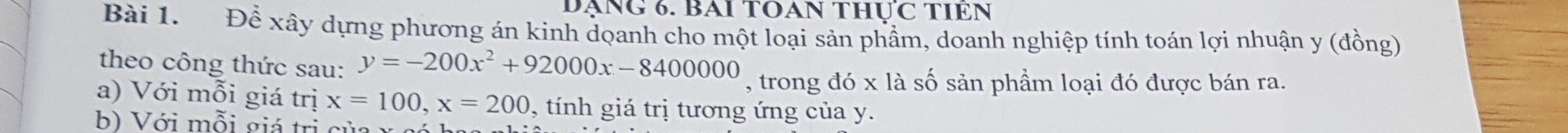 DẠNG 6. BAI TOAN THỤC TIEN 
Bài 1. Để xây dựng phương án kinh doanh cho một loại sản phầm, doanh nghiệp tính toán lợi nhuận y (đồng) 
theo công thức sau: y=-200x^2+92000x-8400000 , trong đó x là số sản phẩm loại đó được bán ra. 
a) Với mỗi giá trị x=100, x=200 , tính giá trị tương ứng của y. 
b) Với mỗi giá trị củ a x c