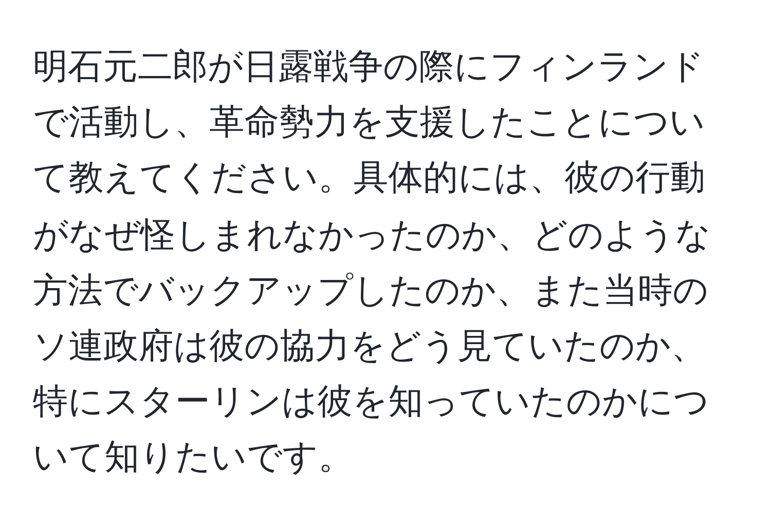 明石元二郎が日露戦争の際にフィンランドで活動し、革命勢力を支援したことについて教えてください。具体的には、彼の行動がなぜ怪しまれなかったのか、どのような方法でバックアップしたのか、また当時のソ連政府は彼の協力をどう見ていたのか、特にスターリンは彼を知っていたのかについて知りたいです。