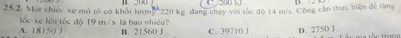 200 J. C. / 200 kJ. D. 72 k
25.2. Một chiếc xe mô tô có khối lượng 220 kg đang chạy với tốc độ 14 m/s. Công cần thực hiện để tăng
tốc xe lên tốc độ 19 m/s là bao nhiêu?
A. 18150 J B. 21560 J . C. 39710 J . D. 2750 J .
L n gia tốc tron g